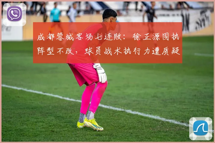 成都蓉城客场七连败：徐正源固执阵型不改，球员战术执行力遭质疑