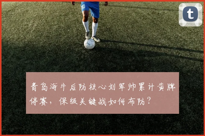 青岛海牛后防核心刘军帅累计黄牌停赛,保级关键战如何布防?