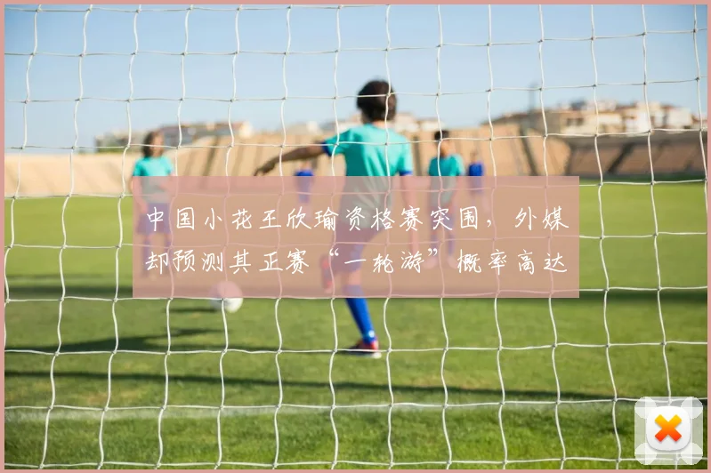 中国小花王欣瑜资格赛突围，外媒却预测其正赛“一轮游”概率高达70%