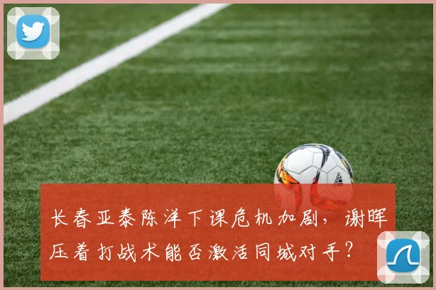 长春亚泰陈洋下课危机加剧，谢晖压着打战术能否激活同城对手？