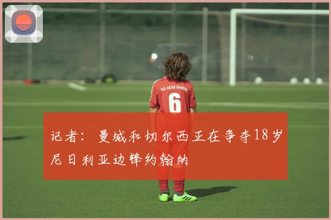 记者:曼城和切尔西正在争夺18岁尼日利亚边锋约翰纳