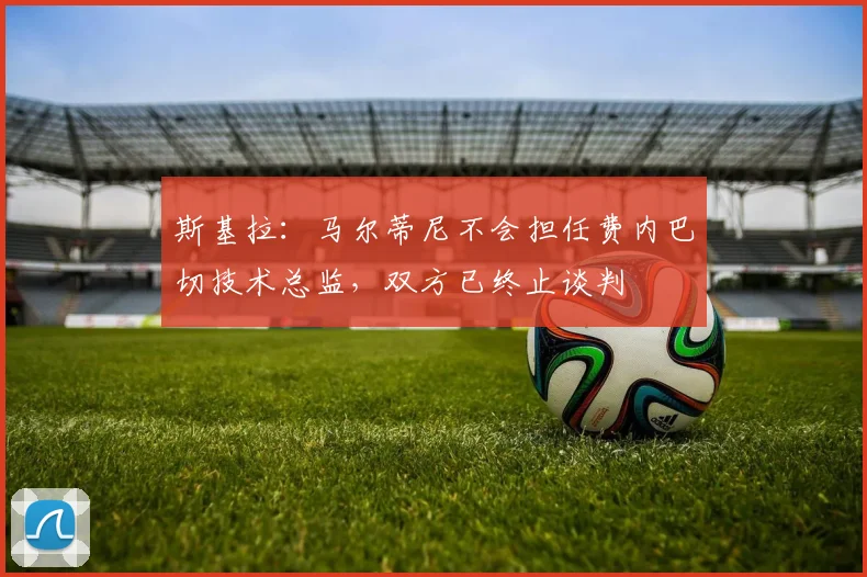 斯基拉：马尔蒂尼不会担任费内巴切技术总监，双方已终止谈判