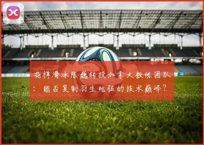 花样滑冰陈巍转投加拿大教练团队：能否复制羽生结弦的技术巅峰？