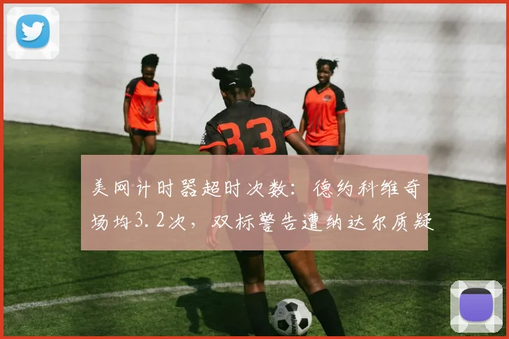 美网计时器超时次数：德约科维奇场均3.2次，双标警告遭纳达尔质疑率40%