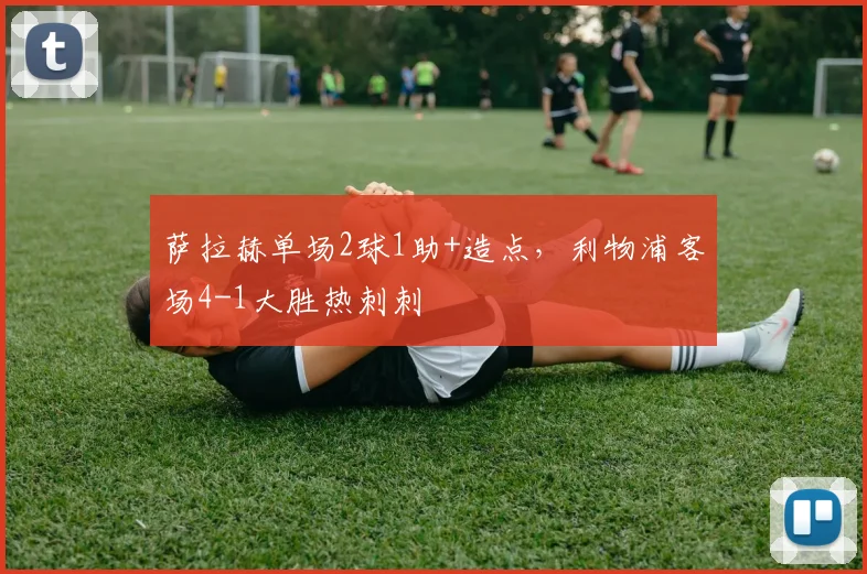 萨拉赫单场2球1助+造点，利物浦客场4-1大胜热刺刺